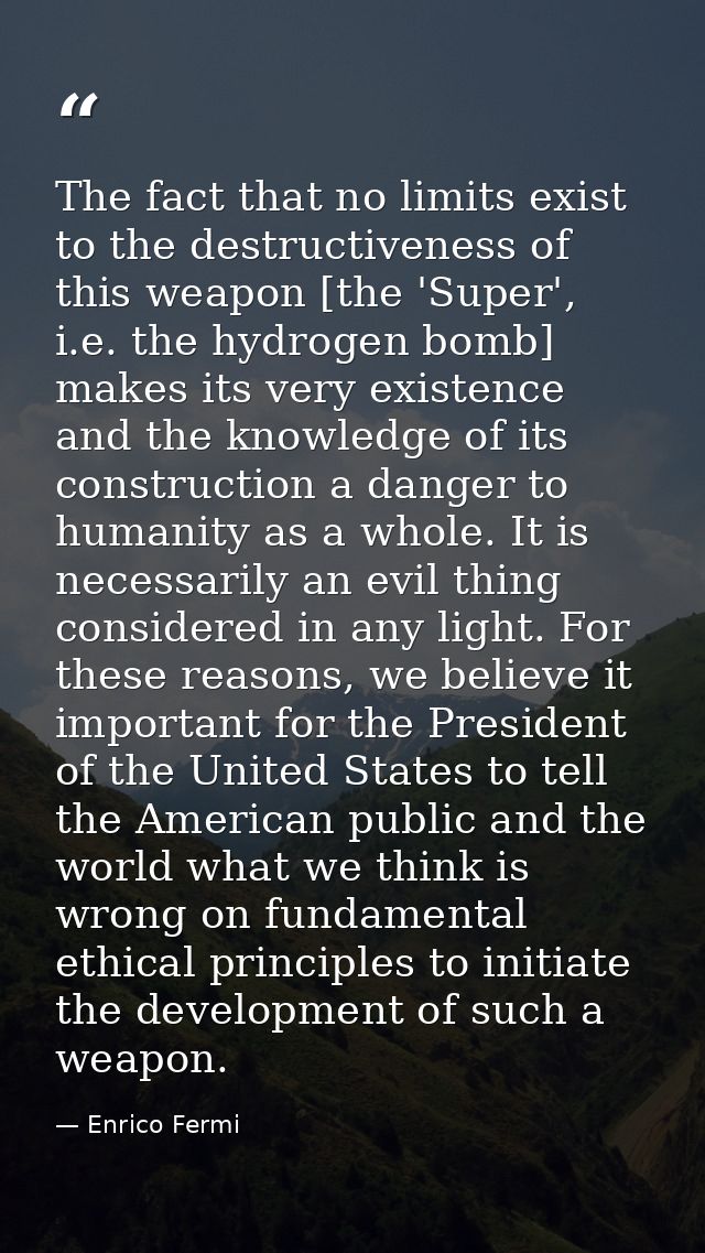 The fact that no limits exist to the destructiveness of this weapon [the 'Super', i.e. the hydrogen bomb] makes its very — Enrico Fermi
