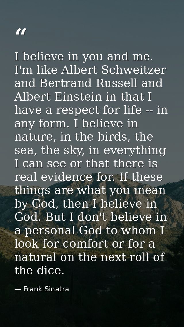 I believe in you and me. I'm like Albert Schweitzer and Bertrand Russell and Albert Einstein in that I have a respect fo — Frank Sinatra
