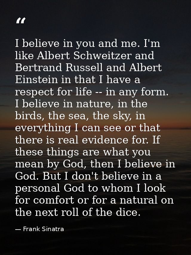 I believe in you and me. I'm like Albert Schweitzer and Bertrand Russell and Albert Einstein in that I have a respect fo — Frank Sinatra
