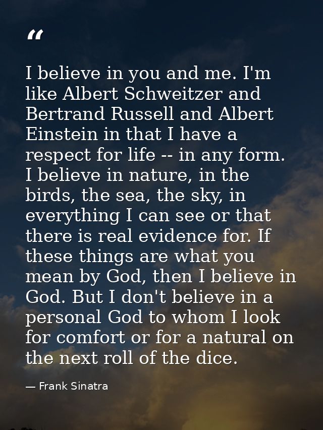 I believe in you and me. I'm like Albert Schweitzer and Bertrand Russell and Albert Einstein in that I have a respect fo — Frank Sinatra