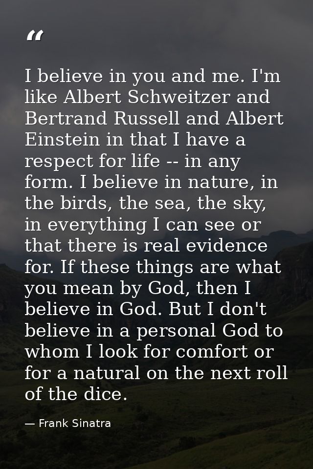 I believe in you and me. I'm like Albert Schweitzer and Bertrand Russell and Albert Einstein in that I have a respect fo — Frank Sinatra