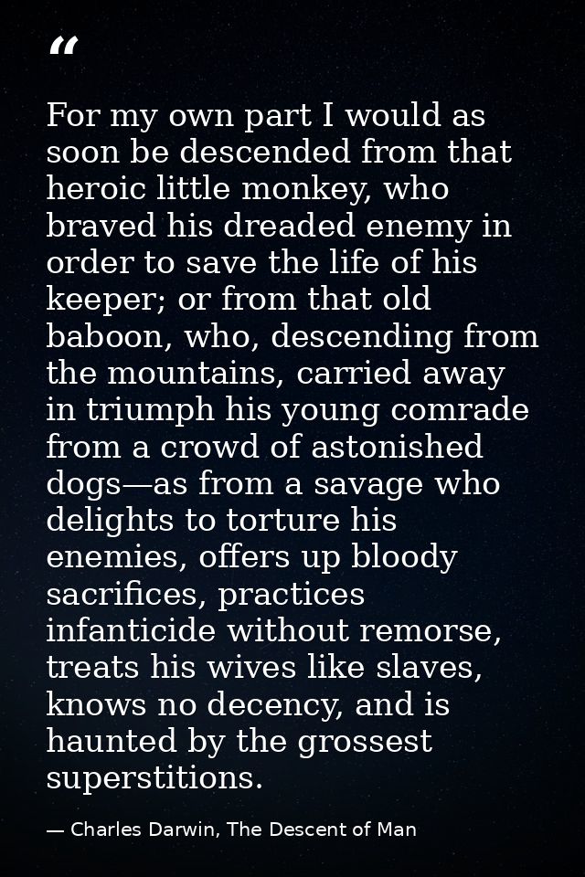 For my own part I would as soon be descended from that heroic little monkey, who braved his dreaded enemy in order to sa — Charles Darwin, The Descent of Man