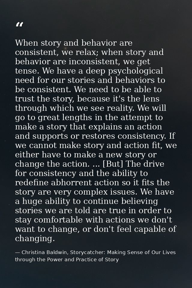 When story and behavior are consistent, we relax; when story and behavior are inconsistent, we get tense. We have a deep — Christina Baldwin, Storycatcher: Making Sense of Our Lives through the Power and Practice of Story
