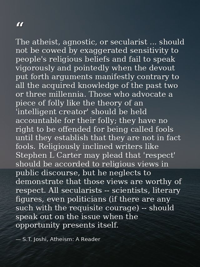 The atheist, agnostic, or secularist ... should not be cowed by exaggerated sensitivity to people's religious beliefs an — S.T. Joshi, Atheism: A Reader