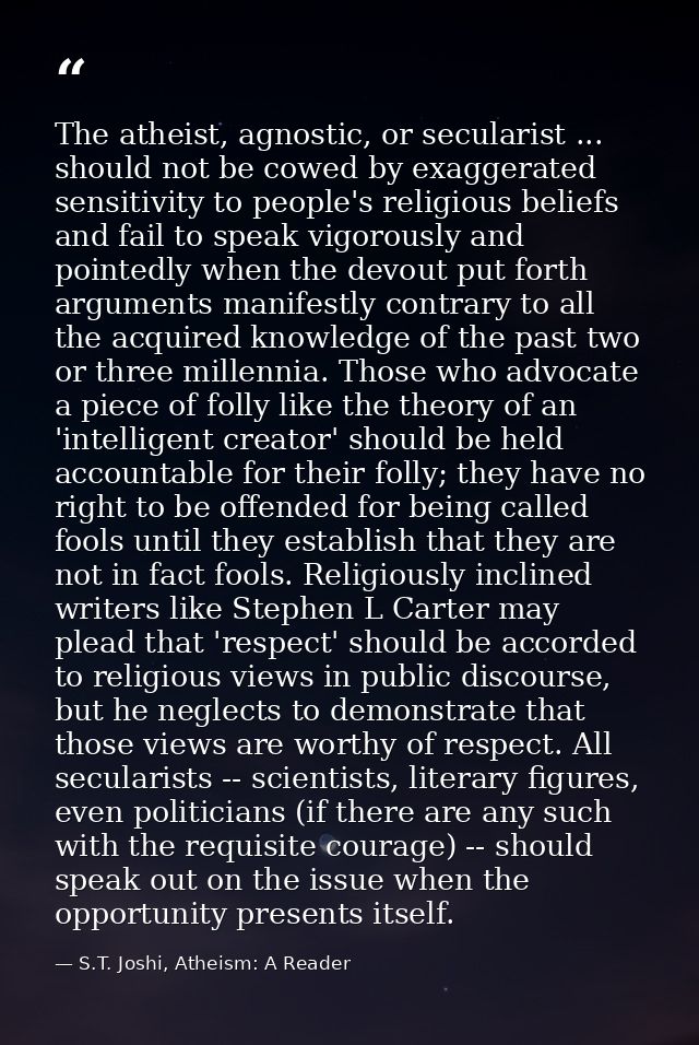 The atheist, agnostic, or secularist ... should not be cowed by exaggerated sensitivity to people's religious beliefs an — S.T. Joshi, Atheism: A Reader