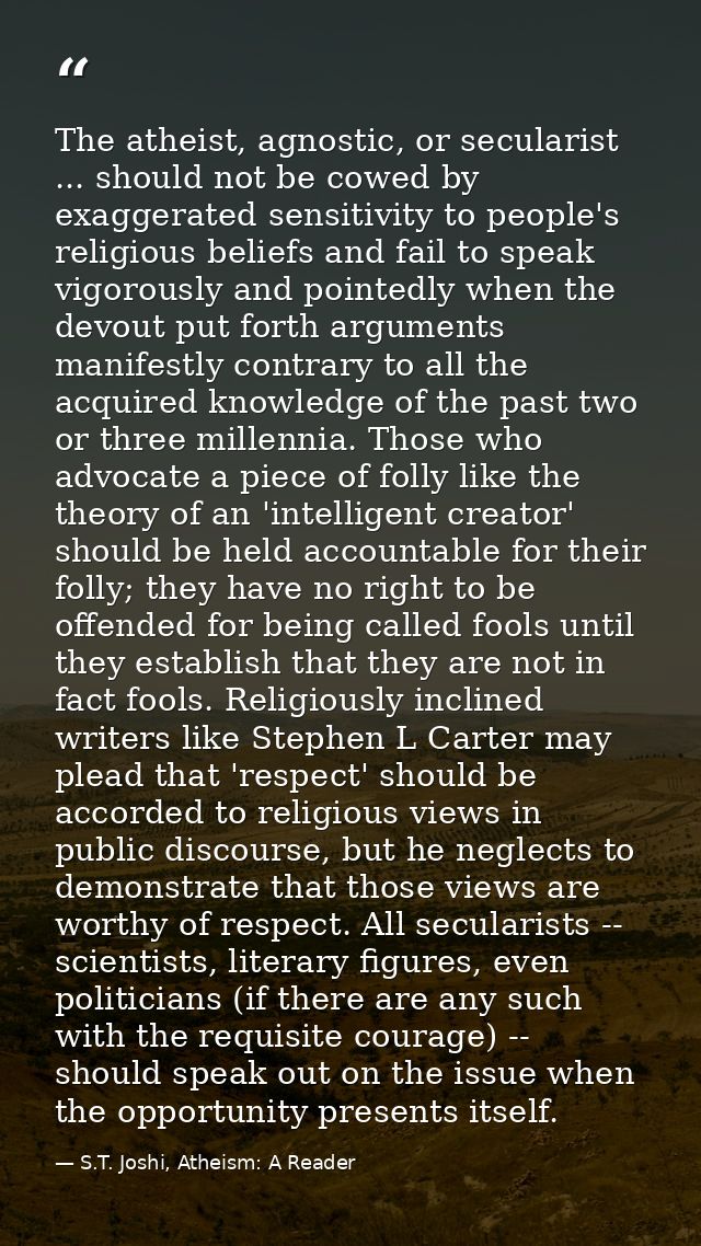 The atheist, agnostic, or secularist ... should not be cowed by exaggerated sensitivity to people's religious beliefs an — S.T. Joshi, Atheism: A Reader