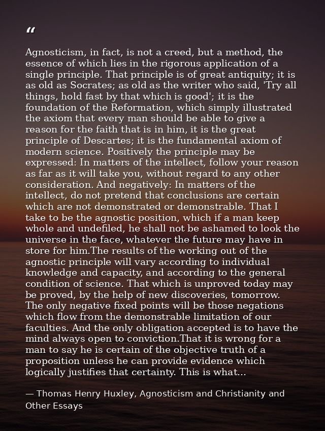 Agnosticism, in fact, is not a creed, but a method, the essence of which lies in the rigorous application of a single pr — Thomas Henry Huxley, Agnosticism and Christianity and Other Essays