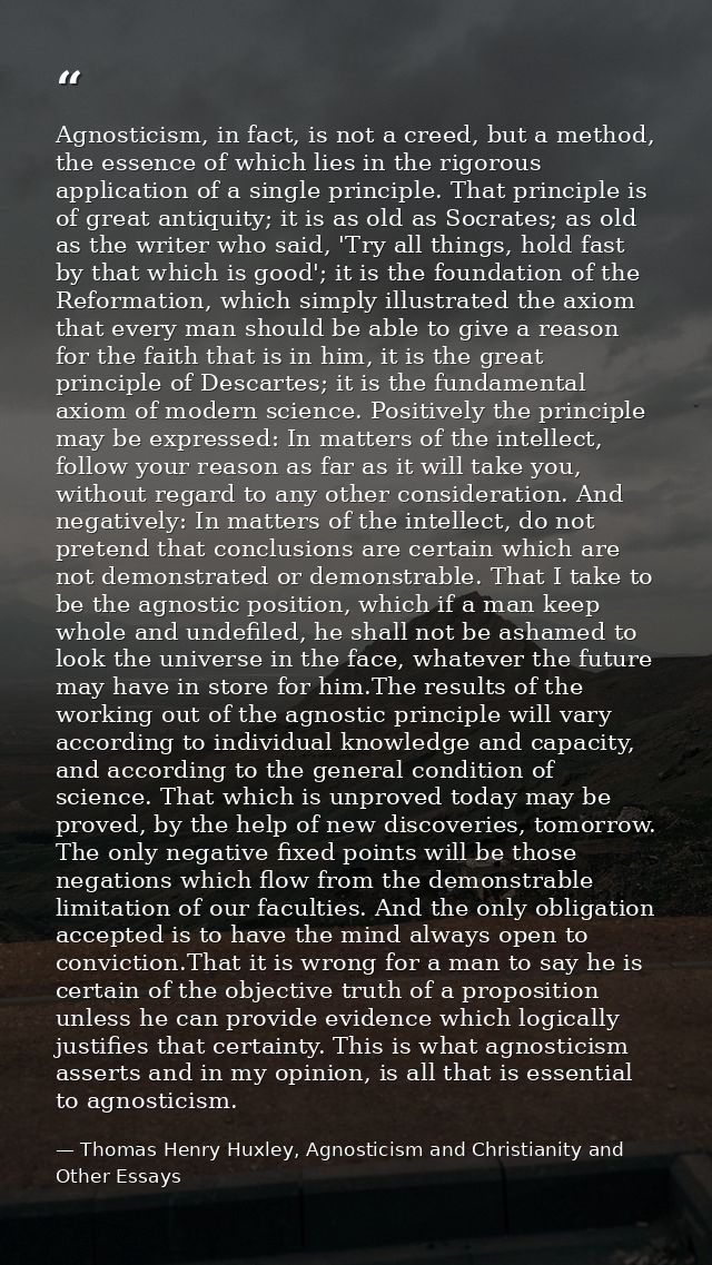 Agnosticism, in fact, is not a creed, but a method, the essence of which lies in the rigorous application of a single pr — Thomas Henry Huxley, Agnosticism and Christianity and Other Essays