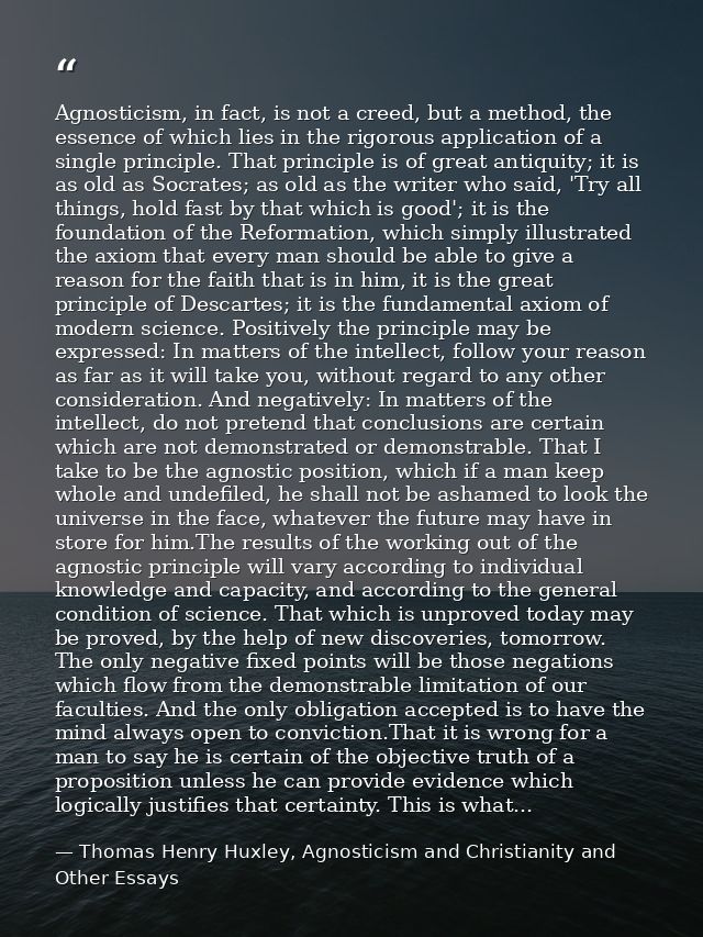 Agnosticism, in fact, is not a creed, but a method, the essence of which lies in the rigorous application of a single pr — Thomas Henry Huxley, Agnosticism and Christianity and Other Essays