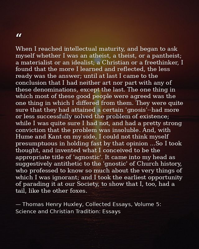 When I reached intellectual maturity, and began to ask myself whether I was an atheist, a theist, or a pantheist; a mate — Thomas Henry Huxley, Collected Essays, Volume 5: Science and Christian Tradition: Essays