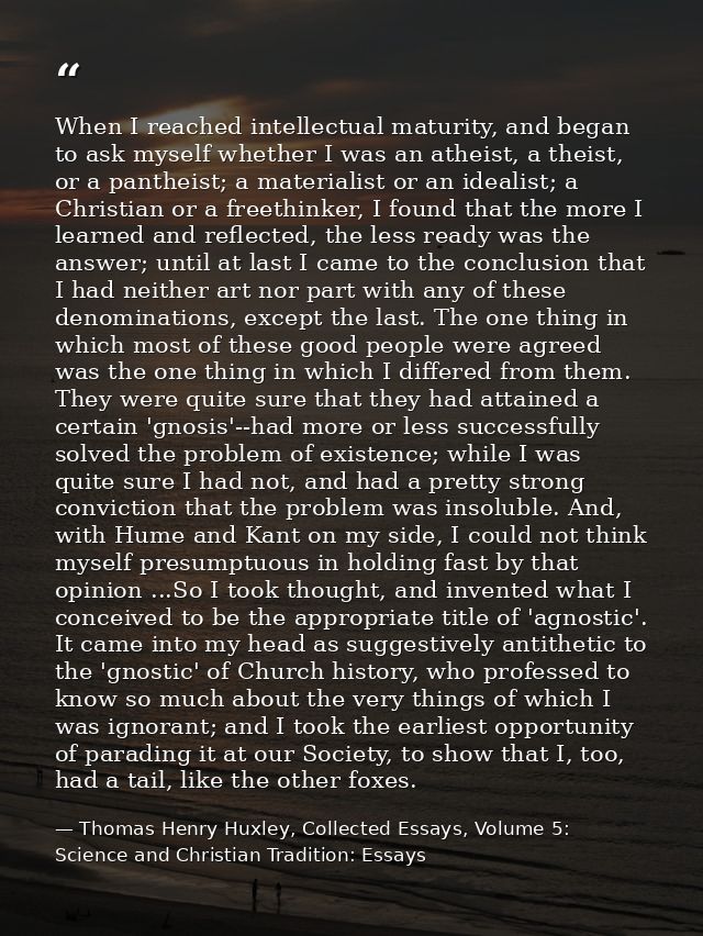 When I reached intellectual maturity, and began to ask myself whether I was an atheist, a theist, or a pantheist; a mate — Thomas Henry Huxley, Collected Essays, Volume 5: Science and Christian Tradition: Essays