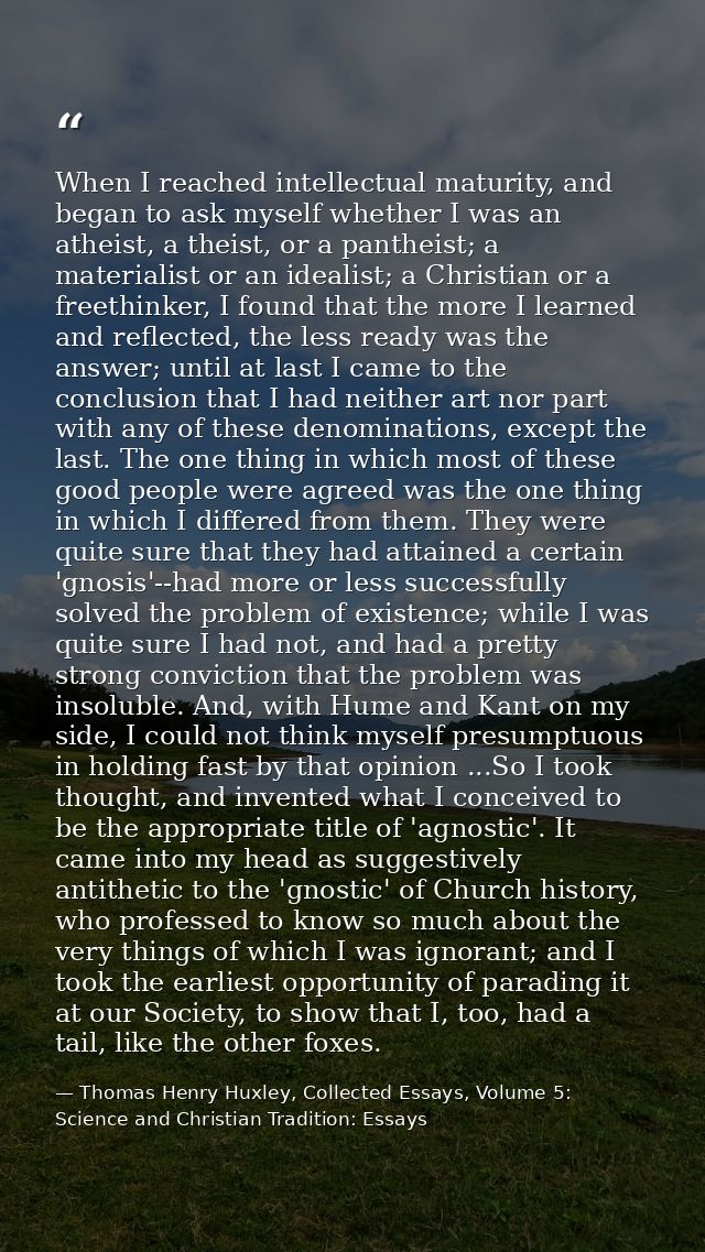 When I reached intellectual maturity, and began to ask myself whether I was an atheist, a theist, or a pantheist; a mate — Thomas Henry Huxley, Collected Essays, Volume 5: Science and Christian Tradition: Essays