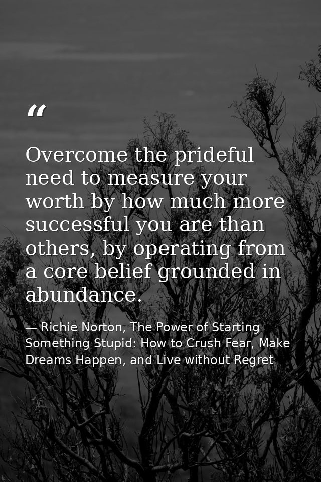 Overcome the prideful need to measure your worth by how much more successful you are than others, by operating from a co — Richie Norton, The Power of Starting Something Stupid: How to Crush Fear, Make Dreams Happen, and Live without Regret