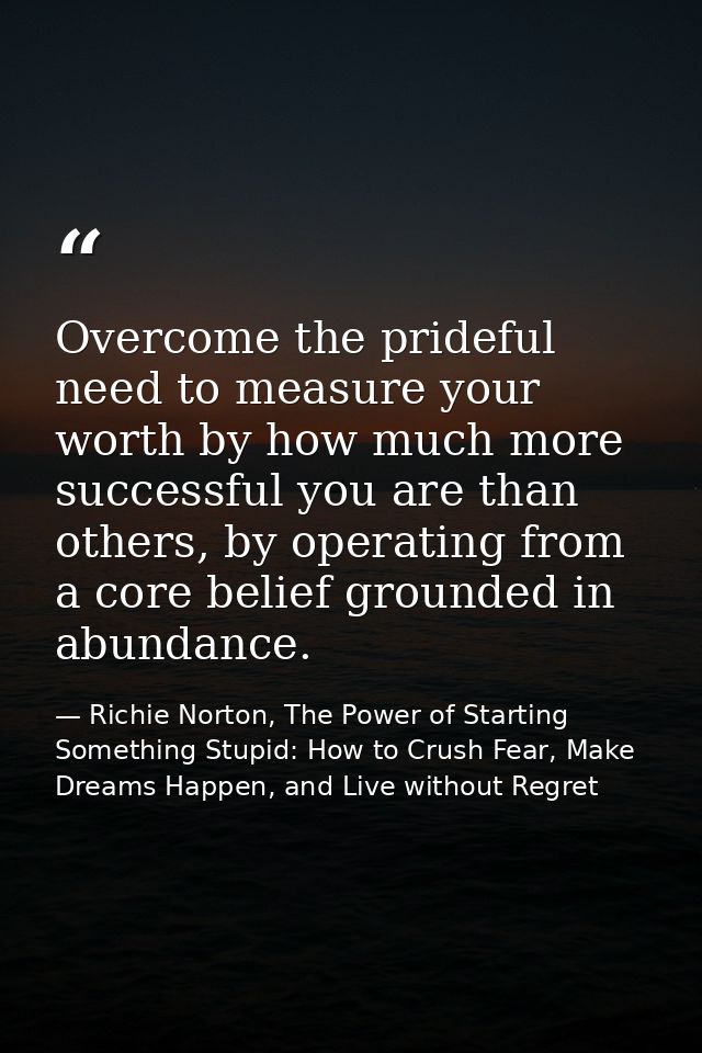 Overcome the prideful need to measure your worth by how much more successful you are than others, by operating from a co — Richie Norton, The Power of Starting Something Stupid: How to Crush Fear, Make Dreams Happen, and Live without Regret