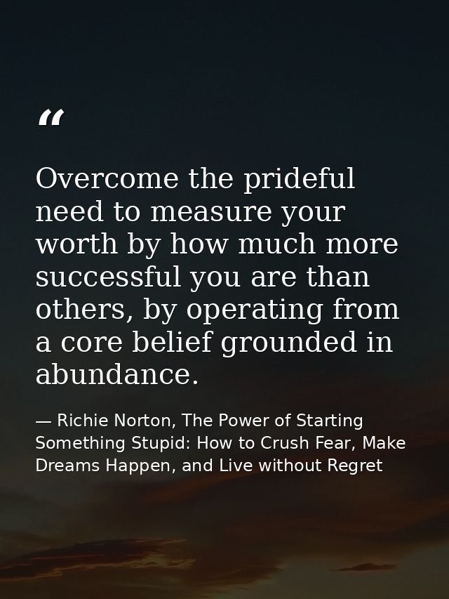Overcome the prideful need to measure your worth by how much more successful you are than others, by operating from a co — Richie Norton, The Power of Starting Something Stupid: How to Crush Fear, Make Dreams Happen, and Live without Regret
