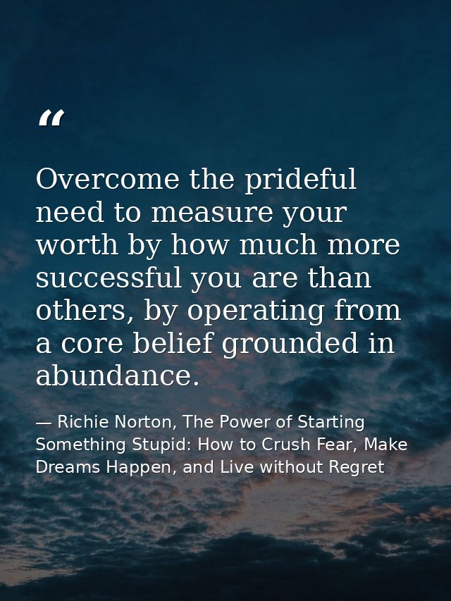 Overcome the prideful need to measure your worth by how much more successful you are than others, by operating from a co — Richie Norton, The Power of Starting Something Stupid: How to Crush Fear, Make Dreams Happen, and Live without Regret