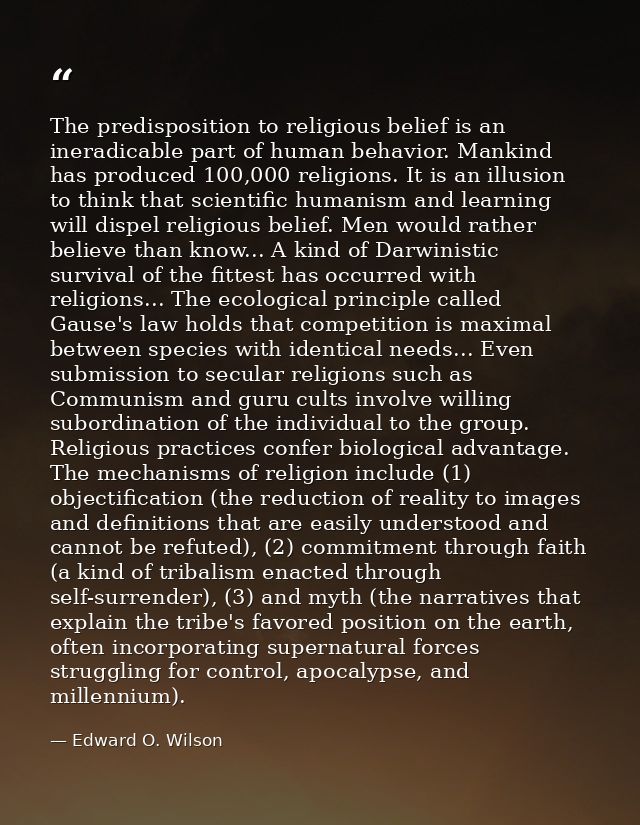 The predisposition to religious belief is an ineradicable part of human behavior. Mankind has produced 100,000 religions — Edward O. Wilson