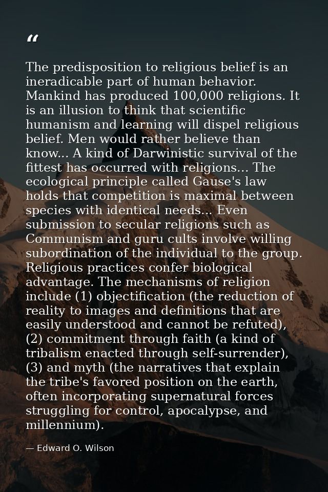 The predisposition to religious belief is an ineradicable part of human behavior. Mankind has produced 100,000 religions — Edward O. Wilson