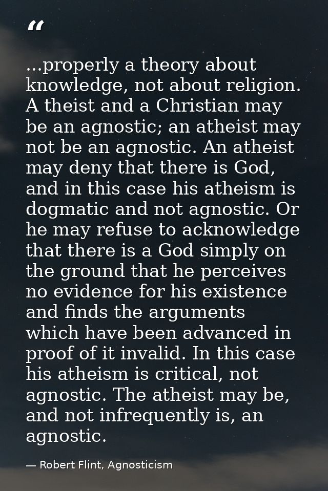 ...properly a theory about knowledge, not about religion. A theist and a Christian may be an agnostic; an atheist may no — Robert Flint, Agnosticism