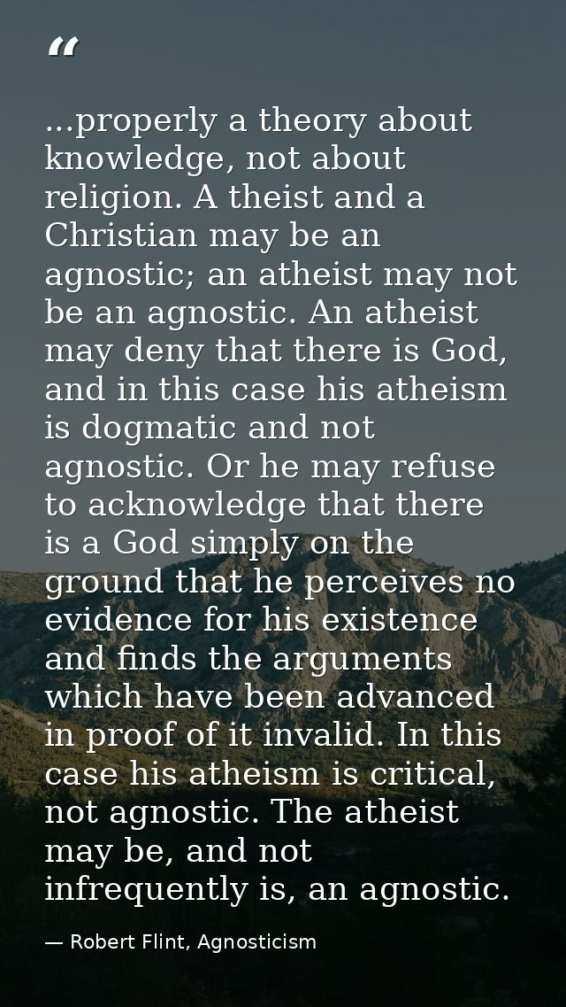 ...properly a theory about knowledge, not about religion. A theist and a Christian may be an agnostic; an atheist may no — Robert Flint, Agnosticism