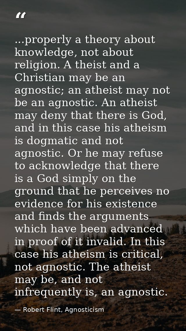 ...properly a theory about knowledge, not about religion. A theist and a Christian may be an agnostic; an atheist may no — Robert Flint, Agnosticism