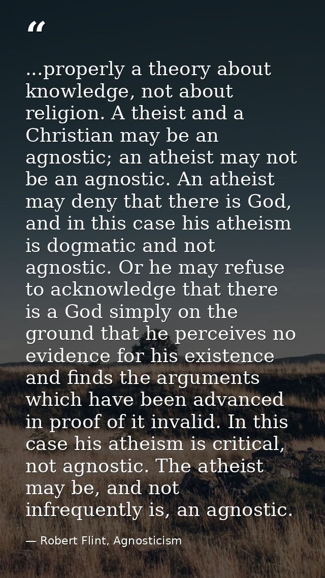 ...properly a theory about knowledge, not about religion. A theist and a Christian may be an agnostic; an atheist may no — Robert Flint, Agnosticism