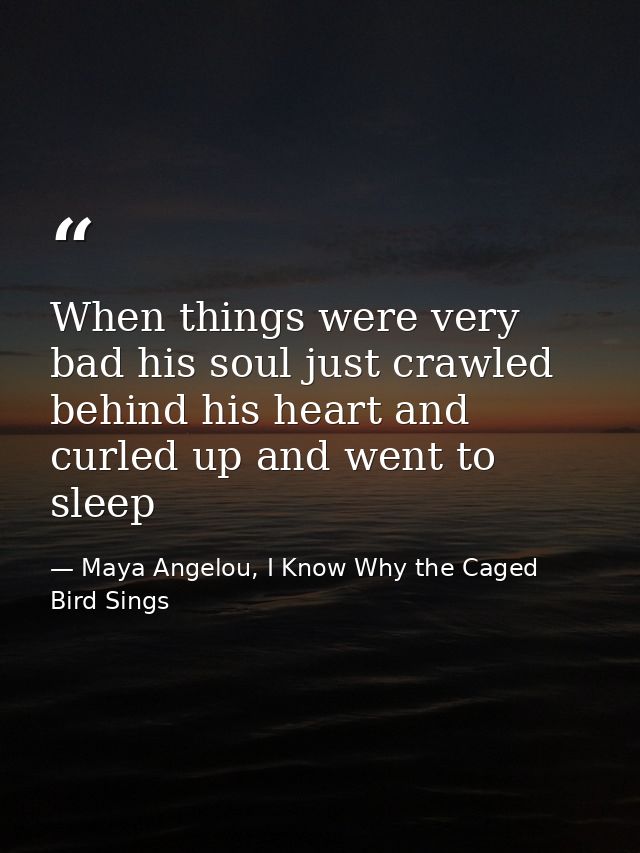 When things were very bad his soul just crawled behind his heart and curled up and went to sleep — Maya Angelou, I Know Why the Caged Bird Sings