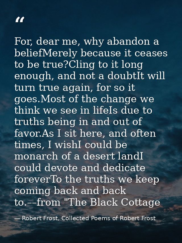 For, dear me, why abandon a beliefMerely because it ceases to be true?Cling to it long enough, and not a doubtIt will tu — Robert Frost, Collected Poems of Robert Frost