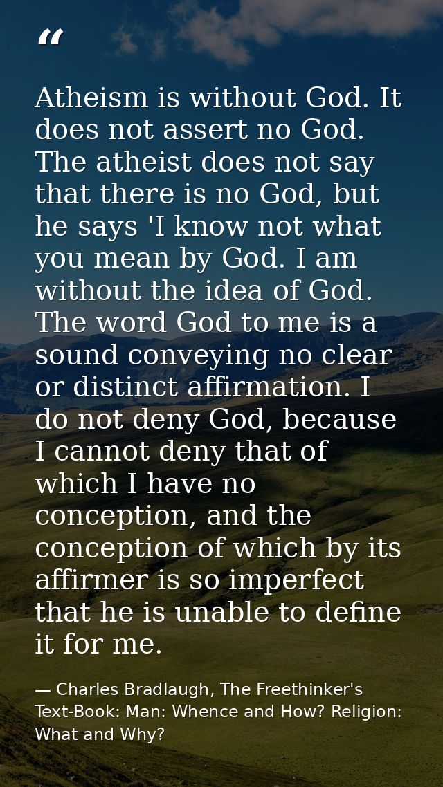 Atheism is without God. It does not assert no God. The atheist does not say that there is no God, but he says 'I know no — Charles Bradlaugh, The Freethinker's Text-Book: Man: Whence and How? Religion: What and Why?