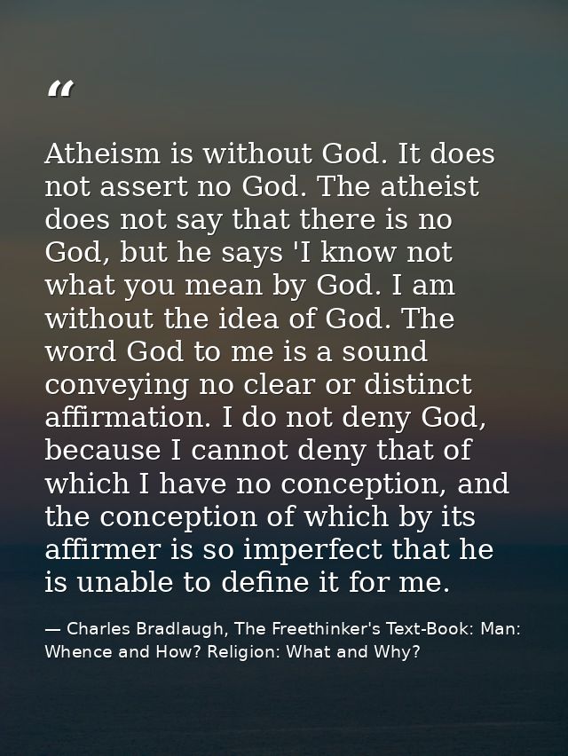 Atheism is without God. It does not assert no God. The atheist does not say that there is no God, but he says 'I know no — Charles Bradlaugh, The Freethinker's Text-Book: Man: Whence and How? Religion: What and Why?