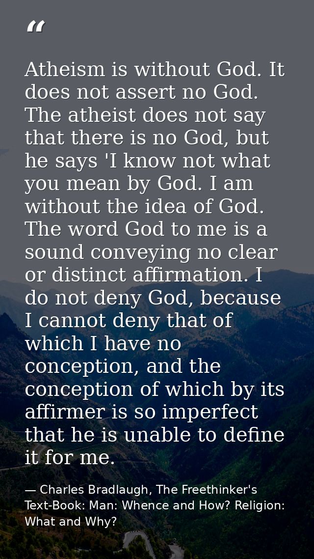 Atheism is without God. It does not assert no God. The atheist does not say that there is no God, but he says 'I know no — Charles Bradlaugh, The Freethinker's Text-Book: Man: Whence and How? Religion: What and Why?
