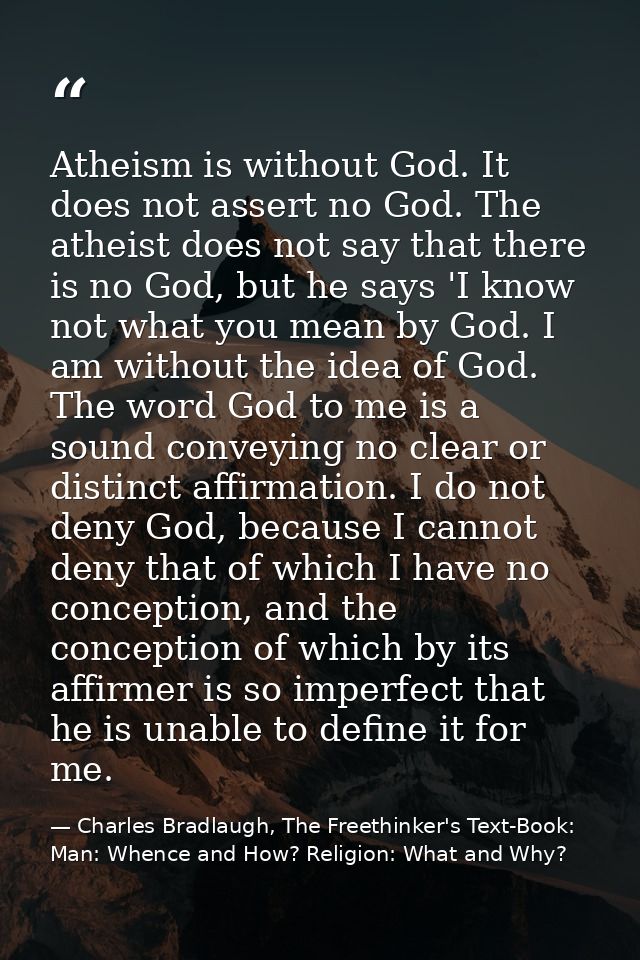 Atheism is without God. It does not assert no God. The atheist does not say that there is no God, but he says 'I know no — Charles Bradlaugh, The Freethinker's Text-Book: Man: Whence and How? Religion: What and Why?