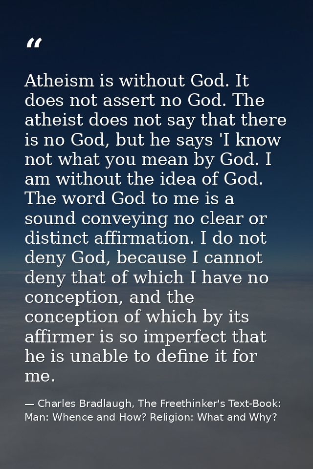 Atheism is without God. It does not assert no God. The atheist does not say that there is no God, but he says 'I know no — Charles Bradlaugh, The Freethinker's Text-Book: Man: Whence and How? Religion: What and Why?