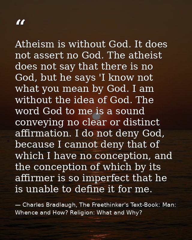 Atheism is without God. It does not assert no God. The atheist does not say that there is no God, but he says 'I know no — Charles Bradlaugh, The Freethinker's Text-Book: Man: Whence and How? Religion: What and Why?