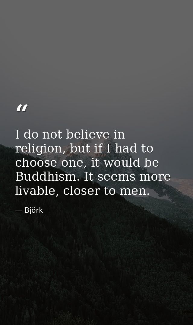 I do not believe in religion, but if I had to choose one, it would be Buddhism. It seems more livable, closer to men. — Björk