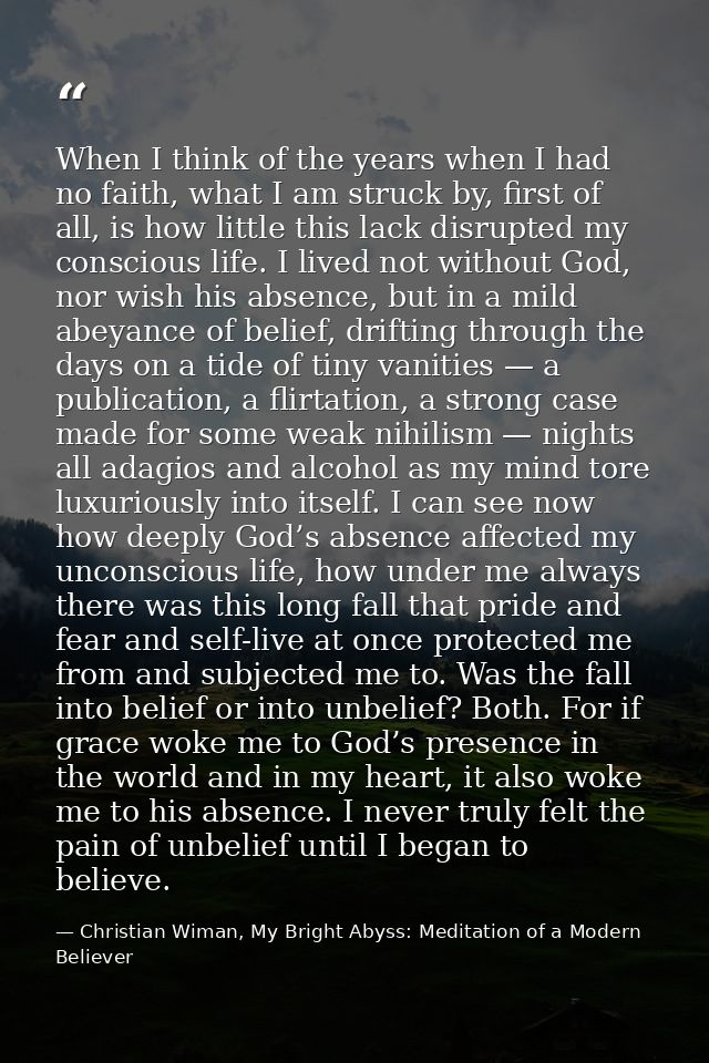 When I think of the years when I had no faith, what I am struck by, first of all, is how little this lack disrupted my c — Christian Wiman, My Bright Abyss: Meditation of a Modern Believer