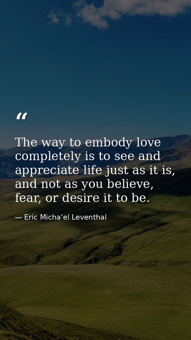 The way to embody love completely is to see and appreciate life just as it is, and not as you believe, fear, or desire i — Eric Micha'el Leventhal