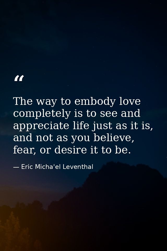 The way to embody love completely is to see and appreciate life just as it is, and not as you believe, fear, or desire i — Eric Micha'el Leventhal