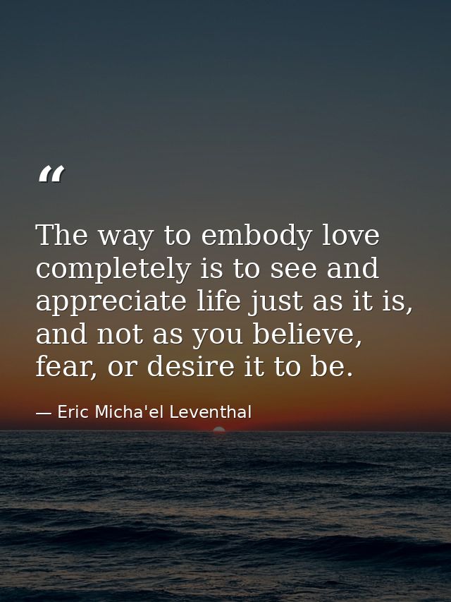 The way to embody love completely is to see and appreciate life just as it is, and not as you believe, fear, or desire i — Eric Micha'el Leventhal