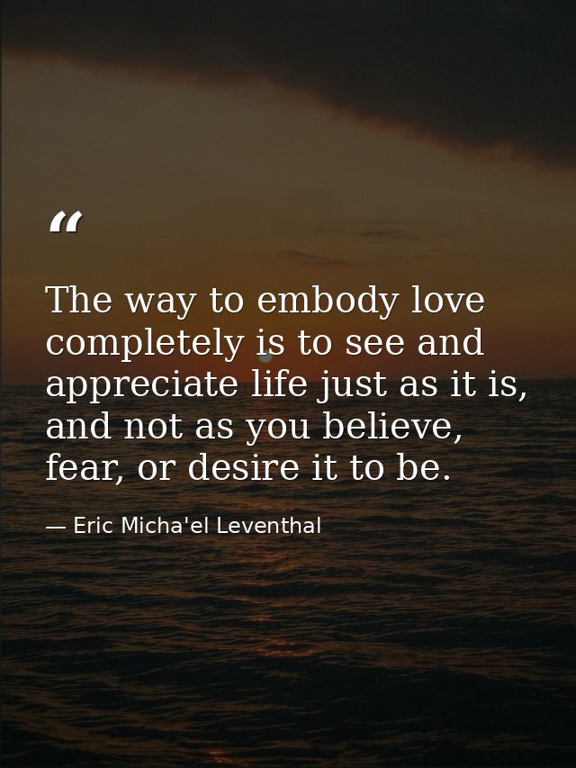 The way to embody love completely is to see and appreciate life just as it is, and not as you believe, fear, or desire i — Eric Micha'el Leventhal