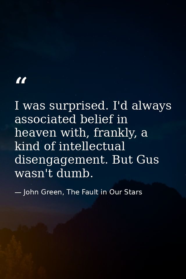 I was surprised. I'd always associated belief in heaven with, frankly, a kind of intellectual disengagement. But Gus was — John Green, The Fault in Our Stars