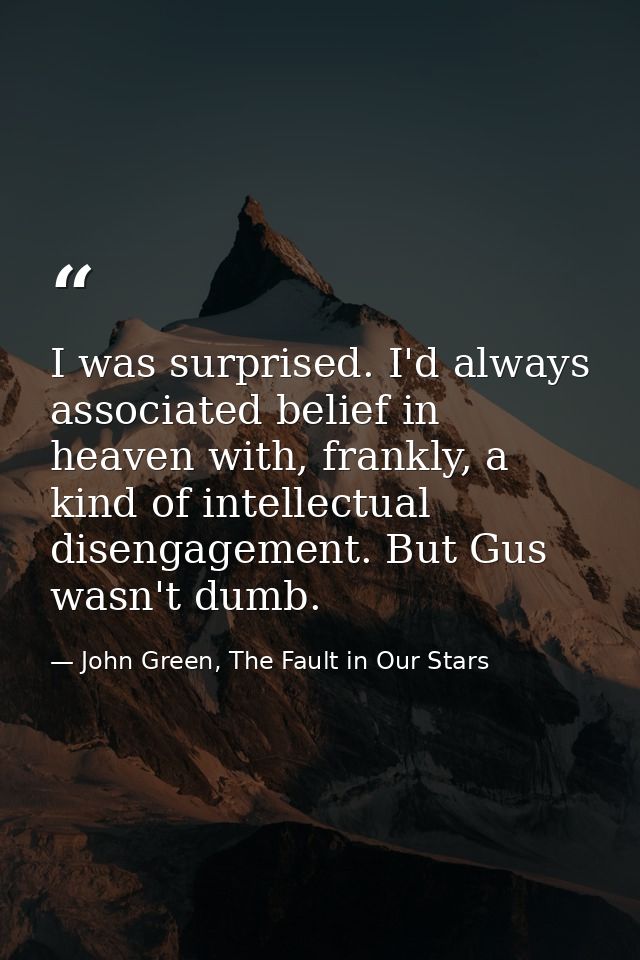 I was surprised. I'd always associated belief in heaven with, frankly, a kind of intellectual disengagement. But Gus was — John Green, The Fault in Our Stars