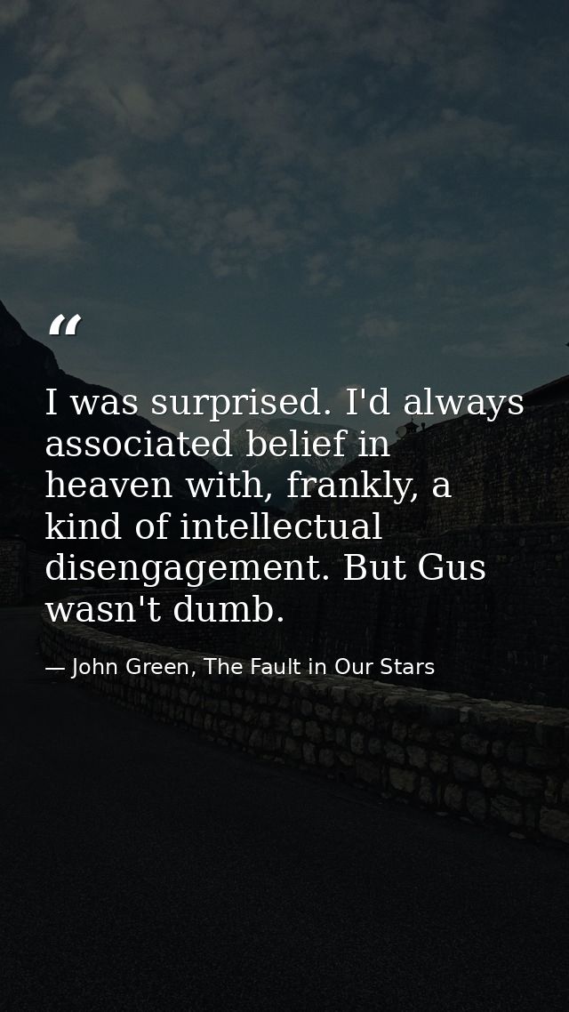 I was surprised. I'd always associated belief in heaven with, frankly, a kind of intellectual disengagement. But Gus was — John Green, The Fault in Our Stars