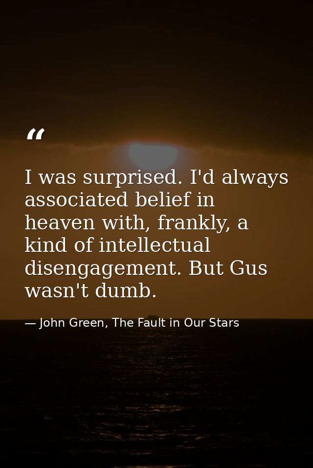 I was surprised. I'd always associated belief in heaven with, frankly, a kind of intellectual disengagement. But Gus was — John Green, The Fault in Our Stars