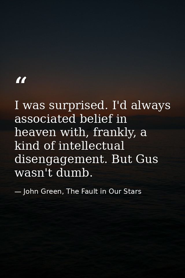 I was surprised. I'd always associated belief in heaven with, frankly, a kind of intellectual disengagement. But Gus was — John Green, The Fault in Our Stars