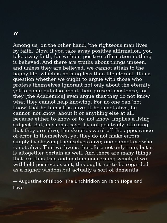 Among us, on the other hand, 'the righteous man lives by faith.' Now, if you take away positive affirmation, you take aw — Augustine of Hippo, The Enchiridion on Faith Hope and Love