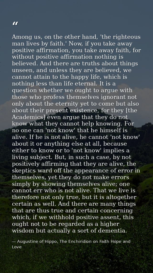 Among us, on the other hand, 'the righteous man lives by faith.' Now, if you take away positive affirmation, you take aw — Augustine of Hippo, The Enchiridion on Faith Hope and Love