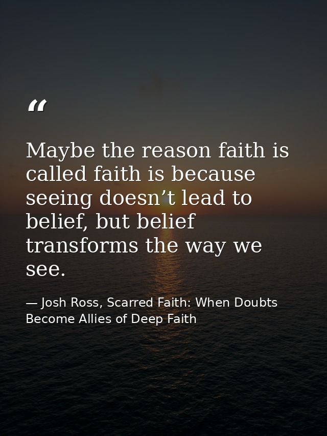 Maybe the reason faith is called faith is because seeing doesn’t lead to belief, but belief transforms the way we see. — Josh Ross, Scarred Faith: When Doubts Become Allies of Deep Faith