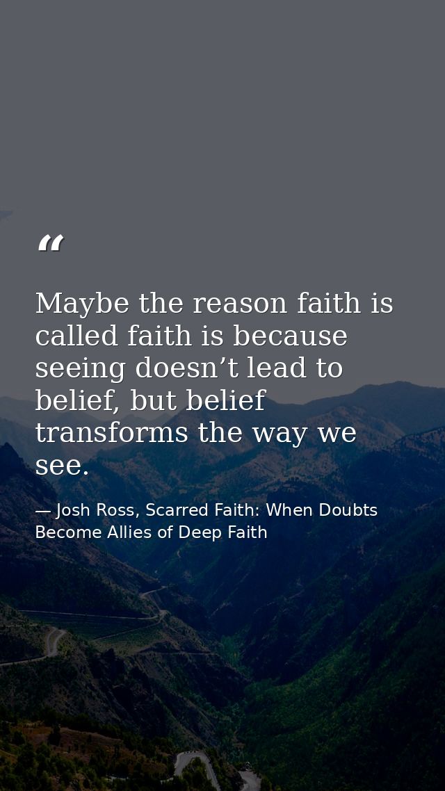 Maybe the reason faith is called faith is because seeing doesn’t lead to belief, but belief transforms the way we see. — Josh Ross, Scarred Faith: When Doubts Become Allies of Deep Faith