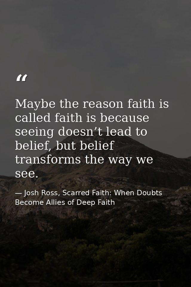 Maybe the reason faith is called faith is because seeing doesn’t lead to belief, but belief transforms the way we see. — Josh Ross, Scarred Faith: When Doubts Become Allies of Deep Faith